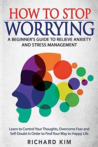 How To Stop Worrying A Beginner's Guide to Relieve Anxiety and Stress Management. Learn to Control Your Thoughts, Overcome Fear and Self-Doubt in Order to Find Your Way to Happy Life.