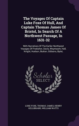 The Voyages of Captain Luke Foxe of Hull, and Captain Thomas James of Bristol, in Search of a Northwest Passage, In 1631-32 With Narratives of the Earlier Northwest Voyages of Frobisher, Davis, Weymouth, Hall, Knight, Hudson, Button, Gibbons, Bylot,