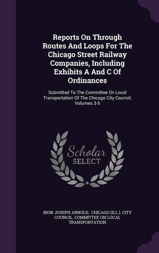 Reports on Through Routes and Loops for the Chicago Street Railway Companies, Including Exhibits a and C of Ordinances Submitted to the Committee on Local Transportation of the Chicago City Council, Volumes 3-5