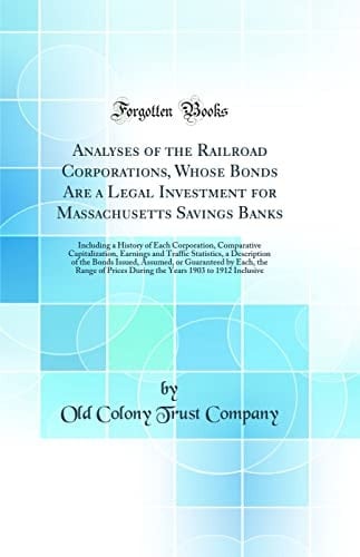Analyses of the Railroad Corporations, Whose Bonds Are a Legal Investment for Massachusetts Savings Banks Including a History of Each Corporation, Comparative Capitalization, Earnings and Traffic Statistics, a Description of the Bonds Issued, Assumed, Or