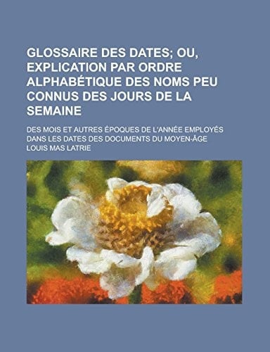 Glossaire des dates; des mois et autres époques de l'année employés dans les dates des documents du moyen-âge (French Edition)