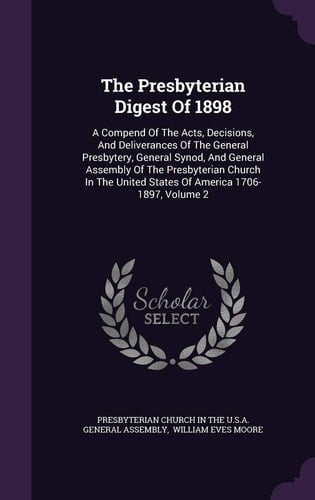 The Presbyterian Digest Of 1898 A Compend Of The Acts, Decisions, And Deliverances Of The General Presbytery, General Synod, And General Assembly Of The Presbyterian Church In The United States Of America 1706-1897, Volume 2