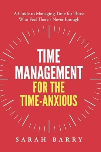 Time Management for the Time-Anxious: A Guide to Managing Time for Those Who Feel There's Never Enough