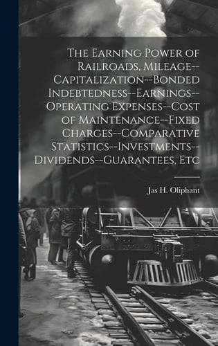 The Earning Power of Railroads, Mileage--Capitalization--Bonded Indebtedness--Earnings--Operating Expenses--Cost of Maintenance--Fixed Charges--Comparative Statistics--Investments--Dividends--Guarantees, Etc