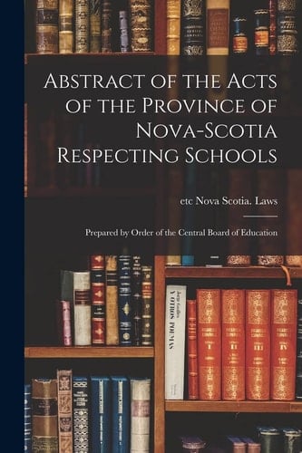 Abstract of the Acts of the Province of Nova-Scotia Respecting Schools [microform] Prepared by Order of the Central Board of Education