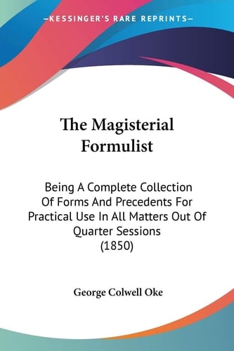 The Magisterial Formulist: Being A Complete Collection Of Forms And Precedents For Practical Use In All Matters Out Of Quarter Sessions (1850)