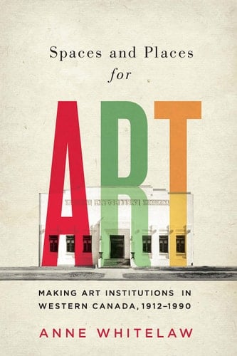Spaces and Places for Art Making Art Institutions in Western Canada, 1912-1990