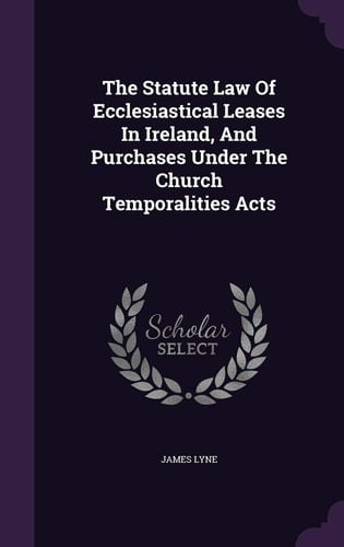 The Statute Law of Ecclesiastical Leases in Ireland, and Purchases Under the Church Temporalities Acts