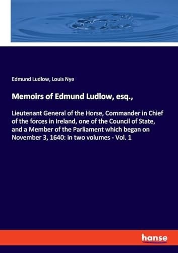Memoirs of Edmund Ludlow, Esq., Lieutenant General of the Horse, Commander in Chief of the Forces in Ireland, One of the Council of State, and a Member of the Parliament which Began on November 3, 1640: in Two Volumes - Vol. 1