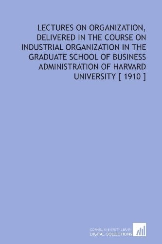 Lectures on Organization, Delivered in the Course on Industrial Organization in the Graduate School of Business Administration of Harvard University [ 1910 ]