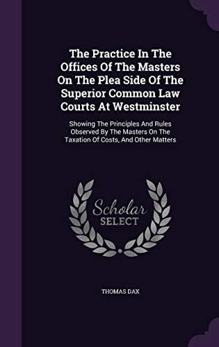 The Practice In The Offices Of The Masters On The Plea Side Of The Superior Common Law Courts At Westminster Showing The Principles And Rules Observed By The Masters On The Taxation Of Costs, And Other Matters