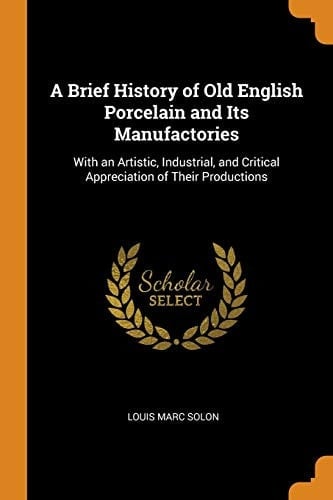A Brief History of Old English Porcelain and Its Manufactories With an Artistic, Industrial, and Critical Appreciation of Their Productions