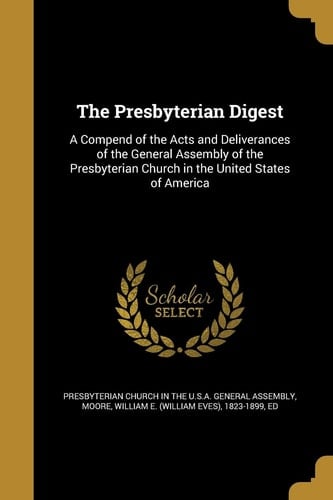 The Presbyterian Digest A Compend of the Acts and Deliverances of the General Assembly of the Presbyterian Church in the United States of America