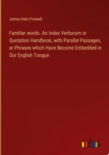Familiar words. An Index Verborum or Quotation Handbook, with Parallel Passages, or Phrases which Have Become Embedded in Our English Tongue