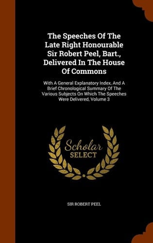 The Speeches Of The Late Right Honourable Sir Robert Peel, Bart., Delivered In The House Of Commons With A General Explanatory Index, And A Brief Chronological Summary Of The Various Subjects On Which The Speeches Were Delivered, Volume 3