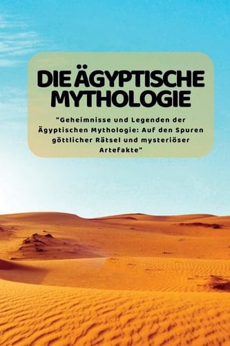 Die äGyptische Mythologie Geheimnisse und Legenden der Ägyptischen Mythologie: Auf Den Spuren Göttlicher Rätsel und Mysteriöser Artefakte