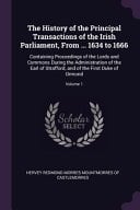 The History of the Principal Transactions of the Irish Parliament, From ... 1634 to 1666 Containing Proceedings of the Lords and Commons During the Administration of the Earl of Strafford, and of the First Duke of Ormond; Volume 1