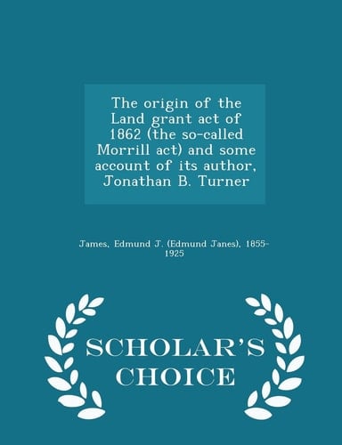 The Origin of the Land Grant Act of 1862 (the So-Called Morrill ACT) and Some Account of Its Author, Jonathan B. Turner - Scholar's Choice Edition