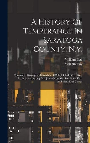 A History Of Temperance In Saratoga County, N.y. Containing Biographical Sketches Of Billy J. Clark, M.d., Rev. Lebbeus Armstrong, Mr. James Mott, Gardner Stow, Esq., And Hon. Esek Cowen
