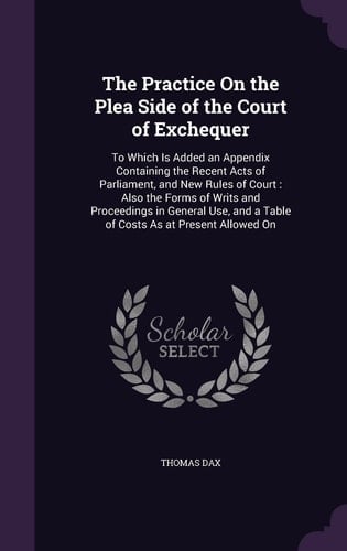 The Practice On the Plea Side of the Court of Exchequer To Which Is Added an Appendix Containing the Recent Acts of Parliament, and New Rules of Court: Also the Forms of Writs and Proceedings in General Use, and a Table of Costs As at Present Allowed On