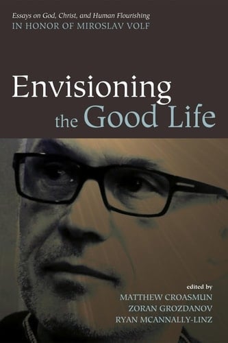 Envisioning the Good Life Essays on God, Christ, and Human Flourishing in Honor of Miroslav Volf
