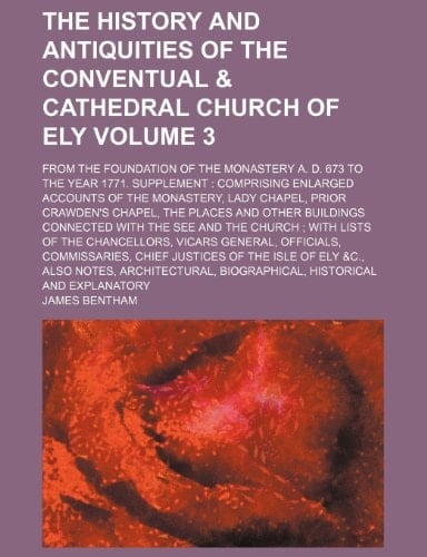 The history and antiquities of the conventual & cathedral Church of Ely; from the foundation of the Monastery A. D. 673 to the year 1771. Supplement: ... Lady Chapel, Prior Crawden's Volume 3