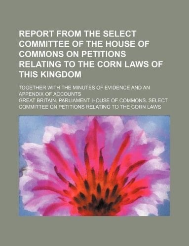 Report from the Select Committee of the House of Commons on petitions relating to the corn laws of this kingdom; together with the minutes of evidence and an appendix of accounts