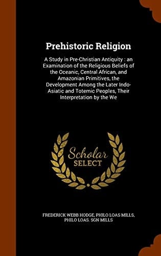 Prehistoric Religion A Study in Pre-Christian Antiquity: an Examination of the Religious Beliefs of the Oceanic, Central African, and Amazonian Primitives, the Development Among the Later Indo-Asiatic and Totemic Peoples, Their Interpretation by the We