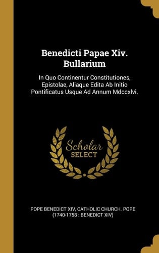 Benedicti Papae Xiv. Bullarium In Quo Continentur Constitutiones, Epistolae, Aliaque Edita Ab Initio Pontificatus Usque Ad Annum Mdccxlvi.