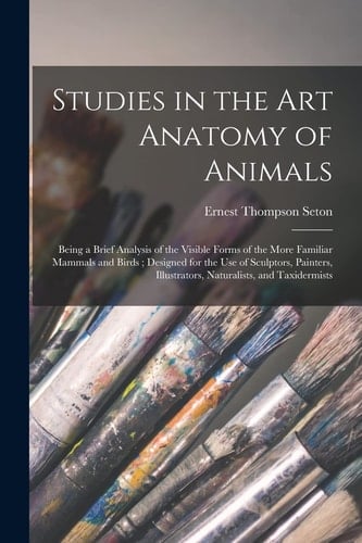 Studies in the Art Anatomy of Animals [microform] Being a Brief Analysis of the Visible Forms of the More Familiar Mammals and Birds; Designed for the Use of Sculptors, Painters, Illustrators, Naturalists, and Taxidermists