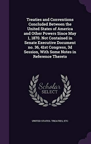 Treaties and Conventions Concluded Between the United States of America and Other Powers Since May 1, 1870. Not Contained in Senate Executive Document No. 36, 41st Congress, 3d Session, With Some Notes in Reference Thereto