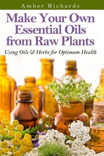 Make Your Own Essential Oils from Raw Plants Using Oils and Herbs for Optimum Health