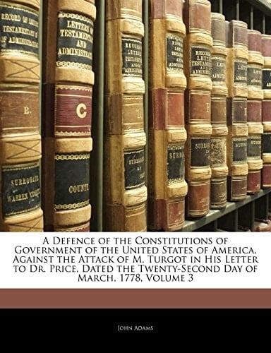 A Defence of the Constitutions of Government of the United States of America, Against the Attack of M. Turgot in His Letter to Dr. Price, Dated the Twenty-Second Day of March, 1778, Volume 3