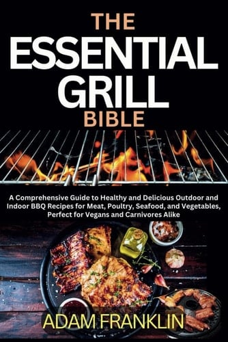 The Essential Grill Bible: A Comprehensive Guide to Healthy and Delicious Outdoor and Indoor BBQ Recipes for Meat, Poultry, Seafood, and Vegetables, Perfect for Vegans and Carnivores Alike
