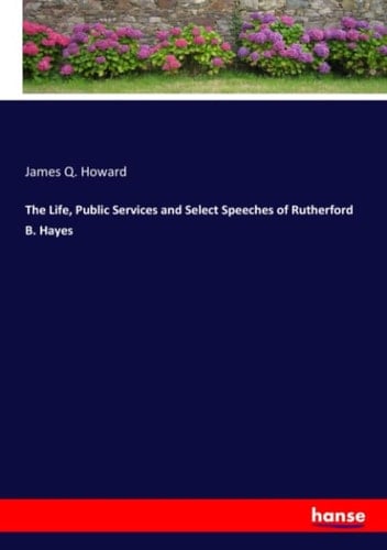 The Life, Public Services and Select Speeches of Rutherford B. Hayes