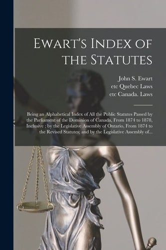 Ewart's Index of the Statutes [microform] Being an Alphabetical Index of All the Public Statutes Passed by the Parliament of the Dominion of Canada, From 1874 to 1878, Inclusive; by the Legislative Assembly of Ontario, From 1874 to the Revised...