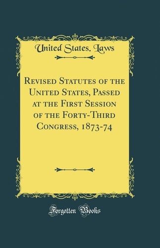 Revised Statutes of the United States, Passed at the First Session of the Forty-Third Congress, 1873-74 (Classic Reprint)