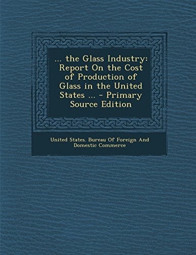 ... the Glass Industry Report on the Cost of Production of Glass in the United States ... - Primary Source Edition