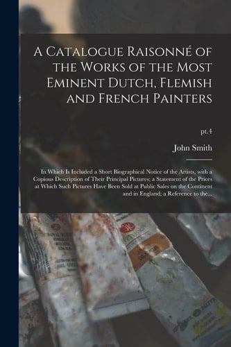 A Catalogue Raisonné of the Works of the Most Eminent Dutch, Flemish and French Painters In Which Is Included a Short Biographical Notice of the Artists, with a Copious Description of Their Principal Pictures; a Statement of the Prices at Which Such... ; Pt. 4