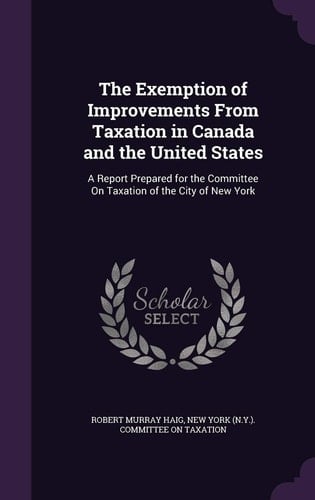 The Exemption of Improvements from Taxation in Canada and the United States A Report Prepared for the Committee on Taxation of the City of New York