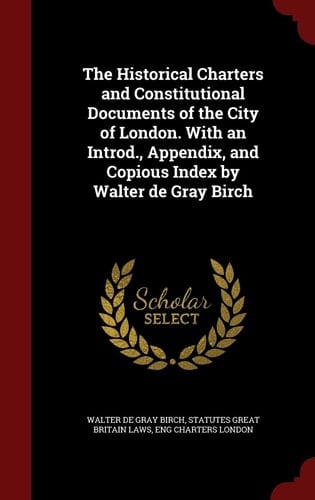The Historical Charters and Constitutional Documents of the City of London. With an Introd., Appendix, and Copious Index by Walter de Gray Birch