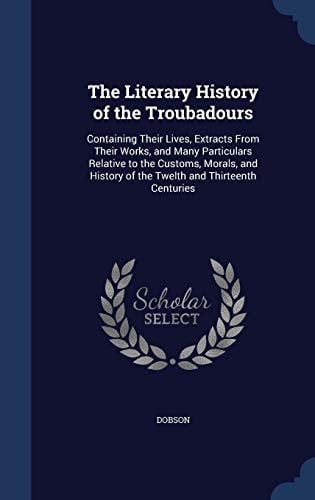 The Literary History of the Troubadours Containing Their Lives, Extracts From Their Works, and Many Particulars Relative to the Customs, Morals, and History of the Twelth and Thirteenth Centuries
