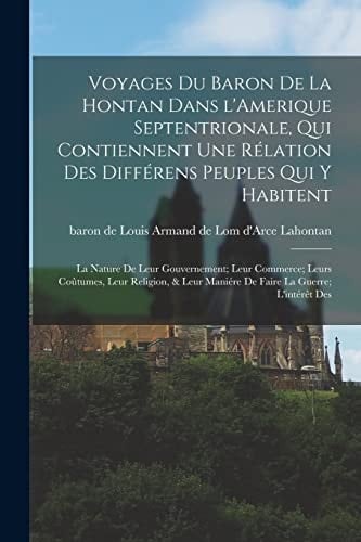 Voyages du Baron de la Hontan Dans l'Amerique Septentrionale, Qui Contiennent une Rélation des Différens Peuples Qui y Habitent; la Nature de Leur Gouvernement; Leur Commerce; Leurs Coûtumes, Leur Religion, & Leur Maniére de Faire la Guerre; l'intérêt Des