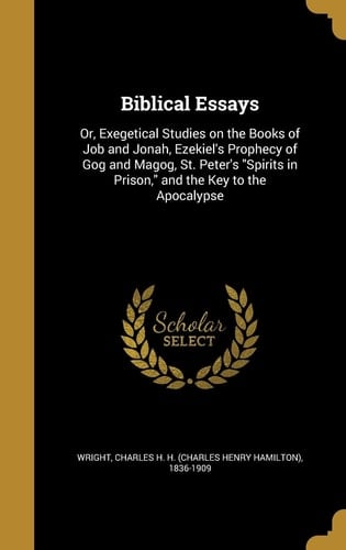 Biblical Essays Or, Exegetical Studies on the Books of Job and Jonah, Ezekiel's Prophecy of Gog and Magog, St. Peter's "Spirits in Prison," and the Key to the Apocalypse