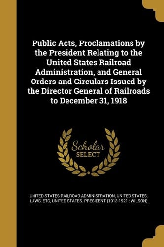 Public Acts, Proclamations by the President Relating to the United States Railroad Administration, and General Orders and Circulars Issued by the Director General of Railroads to December 31, 1918