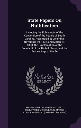 State Papers On Nullification Including the Public Acts of the Convention of the People of South Carolina, Assembled at Columbia, November 19, 1832, and March 11, 1833; the Proclamation of the President of the United States, and the Proceedings of the Se