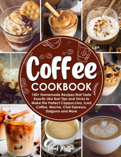 Coffee Cookbook 150+ Homemade Recipes that Taste Exactly Like at a Coffee Shop! Tips and Tricks to Make the Perfect Cappuccino, Iced Coffee, Mocha, Chai Espresso, Cookies & Cream, and More