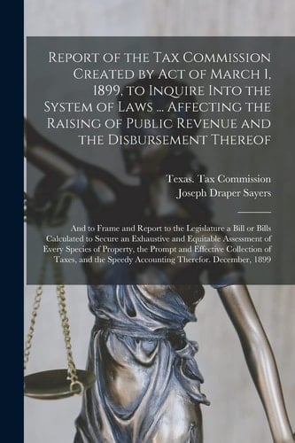 Report of the Tax Commission Created by Act of March 1, 1899, to Inquire Into the System of Laws ... Affecting the Raising of Public Revenue and the Disbursement Thereof And to Frame and Report to the Legislature a Bill Or Bills Calculated to Secure...