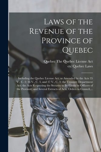 Laws of the Revenue of the Province of Quebec [microform] Including the Quebec License Act, As Amended by the Acts 35 V. , C. 2; 36 V. , C. 3, and 37 V. , C. 3; the Treasury Department Act; the Acts Respecting the Security to Be Given by Officers of The...