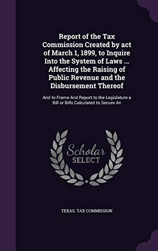 Report of the Tax Commission Created by Act of March 1, 1899, to Inquire Into the System of Laws ... Affecting the Raising of Public Revenue and the Disbursement Thereof And to Frame And Report to the Legislature a Bill Or Bills Calculated to Secure An